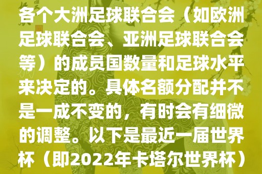 世界杯的名额分配通常是根据各个大洲足球联合会（如欧洲足球联合会、亚洲足球联合会等）的成员国数量和足球水平来决定的。具体名额分配并不是一成不变的，有时会有细微的调整。以下是最近一届世界杯（即2022年卡塔尔世界杯）各大洲的名额分配情况