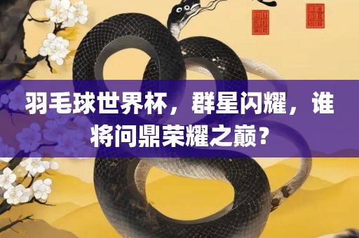 羽毛球世界杯，群星闪耀，谁将问鼎荣耀之巅？