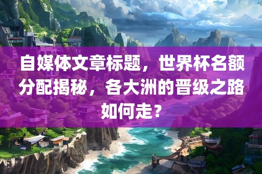 自媒体文章标题，世界杯名额分配揭秘，各大洲的晋级之路如何走？