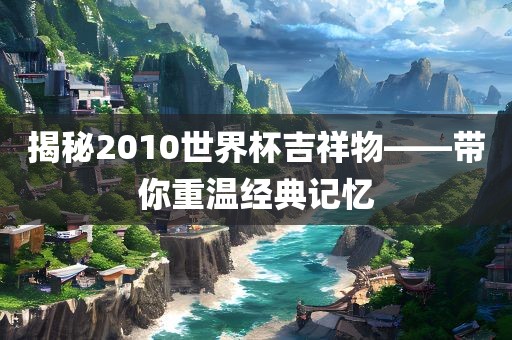 揭秘2010世界杯吉祥物——带你重温经典记忆