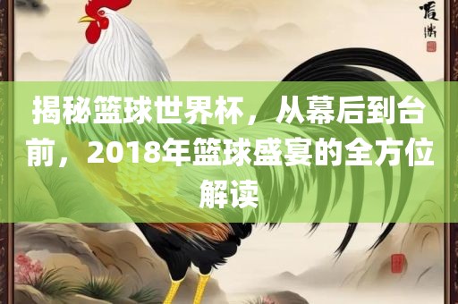 揭秘篮球世界杯，从幕后到台前，2018年篮球盛宴的全方位解读