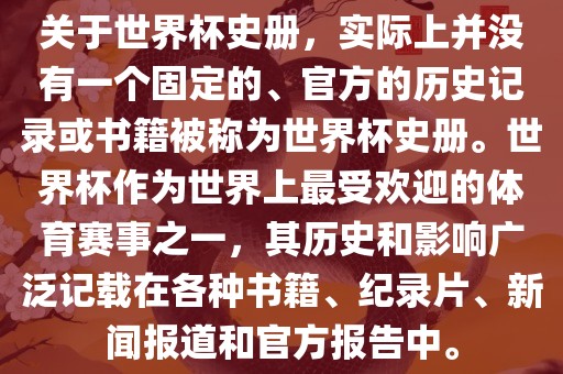 关于世界杯史册，实际上并没有一个固定的、官方的历史记录或书籍被称为世界杯史册。世界杯作为世界上最受欢迎的体育赛事之一，其历史和影响广泛记载在各种书籍、纪录片、新闻报道和官方报告中。