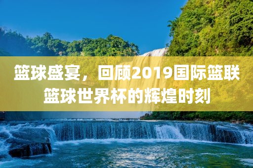 篮球盛宴，回顾2019国际篮联篮球世界杯的辉煌时刻